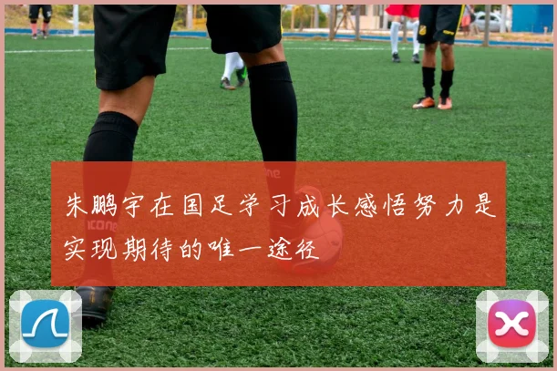 朱鹏宇在国足学习成长感悟努力是实现期待的唯一途径