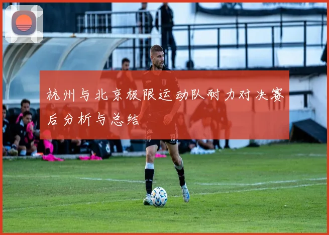 杭州与北京极限运动队耐力对决赛后分析与总结
