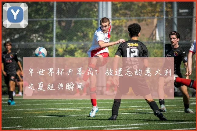 年世界杯开幕式:被遗忘的意大利之夏经典瞬间