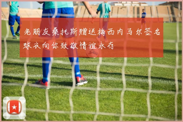老朋友桑托斯赠送梅西内马尔签名球衣向你致敬情谊永存