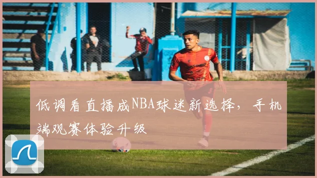 低调看直播成NBA球迷新选择,手机端观赛体验升级
