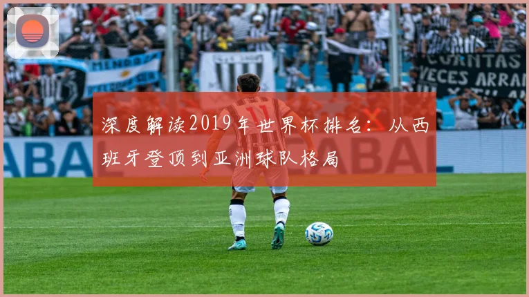 深度解读2019年世界杯排名：从西班牙登顶到亚洲球队格局