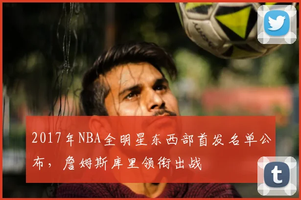 2017年NBA全明星东西部首发名单公布，詹姆斯库里领衔出战